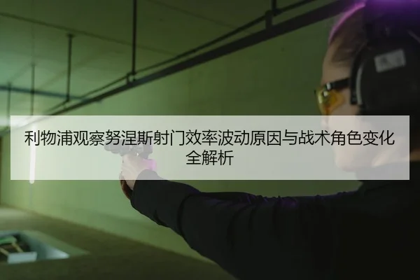 利物浦观察努涅斯射门效率波动原因与战术角色变化全解析