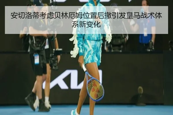 安切洛蒂考虑贝林厄姆位置后撤引发皇马战术体系新变化