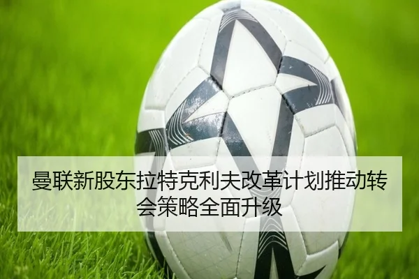 曼联新股东拉特克利夫改革计划推动转会策略全面升级