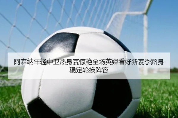 阿森纳年轻中卫热身赛惊艳全场英媒看好新赛季跻身稳定轮换阵容（kaiyun）