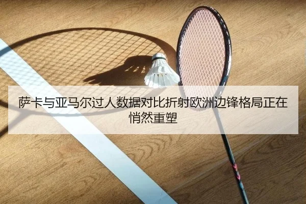 萨卡与亚马尔过人数据对比折射欧洲边锋格局正在悄然重塑（kaiyun）